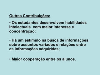 Outras Contribuições: Os estudantes desenvolvem habilidades intelectuais  com maior interesse e concentração; Há um estímulo na busca de informações sobre assuntos variados e relações entre as informações adquiridas; Maior cooperação entre os alunos. 