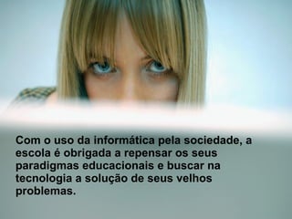 Com o uso da informática pela sociedade, a escola é obrigada a repensar os seus paradigmas educacionais e buscar na tecnologia a solução de seus velhos problemas. 