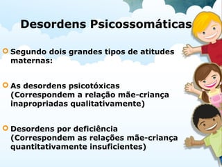 Desordens Psicossomáticas
 Segundo dois grandes tipos de atitudes
maternas:
 As desordens psicotóxicas
(Correspondem a relação mãe-criança
inapropriadas qualitativamente)
 Desordens por deficiência
(Correspondem as relações mãe-criança
quantitativamente insuficientes)
 