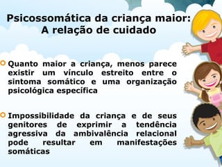 Psicossomática da criança maior:
A relação de cuidado
 Quanto maior a criança, menos parece
existir um vínculo estreito entre o
sintoma somático e uma organização
psicológica específica
 Impossibilidade da criança e de seus
genitores de exprimir a tendência
agressiva da ambivalência relacional
pode resultar em manifestações
somáticas
 