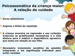 Psicossomática da criança maior:
A relação de cuidado
 Dores abdominais
 Anginas e Otites de repetição
 A criança encontra na regressão e nos cuidados
maternos as gratificações necessárias e a mãe
desloca para o médico a dependência agressiva
que sente em relação ao seu filho
 Necessário tratamento somático do episódio
integrando a ele significação individual para
evitar recaídas
 