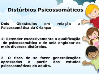 Distúrbios Psicossomáticos
Dois Obstáculos em relação a
Psicossomática da Criança:
1- Estender excessivamente a qualificação
de psicossomática e de nela englobar os
mais diversos distúrbios.
2- O risco de se fazer generalizações
apressadas a partir dos estudos
psicossomáticos do adulto.
 