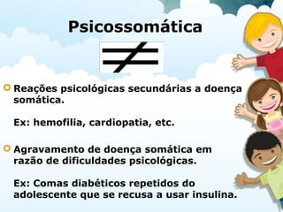 Psicossomática
 Reações psicológicas secundárias a doença
somática.
Ex: hemofilia, cardiopatia, etc.
 Agravamento de doença somática em
razão de dificuldades psicológicas.
Ex: Comas diabéticos repetidos do
adolescente que se recusa a usar insulina.
 