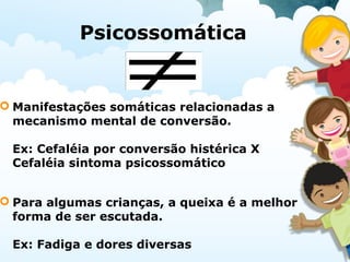 Psicossomática
 Manifestações somáticas relacionadas a
mecanismo mental de conversão.
Ex: Cefaléia por conversão histérica X
Cefaléia sintoma psicossomático
 Para algumas crianças, a queixa é a melhor
forma de ser escutada.
Ex: Fadiga e dores diversas
 
