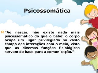 Psicossomática
 “Ao nascer, não existe nada mais
psicossomático do que o bebê: o corpo
ocupa um lugar privilegiado no vasto
campo das interações com o meio, visto
que as diversas funções fisiológicas
servem de base para a comunicação.”
 