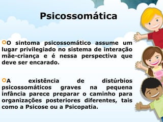 Psicossomática
O sintoma psicossomático assume um
lugar privilegiado no sistema de interação
mãe-criança e é nessa perspectiva que
deve ser encarado.
A existência de distúrbios
psicossomáticos graves na pequena
infância parece preparar o caminho para
organizações posteriores diferentes, tais
como a Psicose ou a Psicopatia.
 