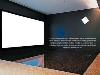 O novo prefeito de Bauru, apoiado pelos novos vereadores que terão a missão de reconduzir nossa cidade ao seu patamar de cidade exemplo, também terão a missão de continuar com os trabalhos de implantação do turismo, sem dúvida grande fonte de receita, empregos, etc. 