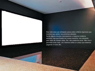 Mas toda essa paz almejada passa pelos critérios rigorosos que teremos que adotar nas próximas eleições. Serão alguns minutos manuseando a máquina moderna eleitoral, mas que ficarão em nossa memória, nos cobrando, pelo resto de nossas vidas. Daí, não podermos errar. Não nos é permitido errar mais. Já o fizemos antes e o preço que estamos pagando é muito alto. 