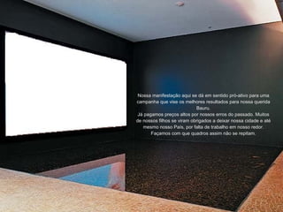 Nossa manifestação aqui se dá em sentido pró-ativo para uma campanha que vise os melhores resultados para nossa querida Bauru. Já pagamos preços altos por nossos erros do passado. Muitos de nossos filhos se viram obrigados a deixar nossa cidade e até mesmo nosso País, por falta de trabalho em nosso redor. Façamos com que quadros assim não se repitam. 