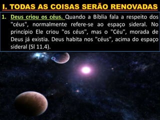 1. Deus criou os céus. Quando a Bíblia fala a respeito dos
"céus", normalmente refere-se ao espaço sideral. No
princípio Ele criou "os céus", mas o "Céu", morada de
Deus já existia. Deus habita nos "céus", acima do espaço
sideral (Sl 11.4).
 