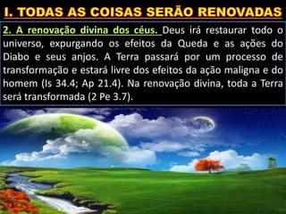2. A renovação divina dos céus. Deus irá restaurar todo o
universo, expurgando os efeitos da Queda e as ações do
Diabo e seus anjos. A Terra passará por um processo de
transformação e estará livre dos efeitos da ação maligna e do
homem (Is 34.4; Ap 21.4). Na renovação divina, toda a Terra
será transformada (2 Pe 3.7).
 