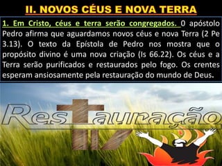 1. Em Cristo, céus e terra serão congregados. 0 apóstolo
Pedro afirma que aguardamos novos céus e nova Terra (2 Pe
3.13). O texto da Epístola de Pedro nos mostra que o
propósito divino é uma nova criação (Is 66.22). Os céus e a
Terra serão purificados e restaurados pelo fogo. Os crentes
esperam ansiosamente pela restauração do mundo de Deus.
 