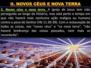 2. Novos céus e nova terra. A Igreja de Jesus tem sido
perseguida ao longo da História, mas está perto o tempo em
que não haverá mais nenhuma ação maligna ou humana
contra o povo do Senhor (Hb 11.36-39). Com a restauração de
todas as coisas, nos "novos céus" e "na nova terra", "não
haverá lembrança das coisas passadas, nem mais se
recordarão".
 