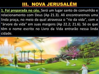 1. Foi preparada no céu. Será um lugar santo de comunhão e
relacionamento com Deus (Ap 21.3). Ali encontraremos uma
linda praça, no meio da qual atravessa o ”rio da vida", com a
"árvore da vida" em suas margens (Ap 22.2; 21.6). Só os que
têm o nome escrito no Livro da Vida entrarão nessa linda
cidade.
 