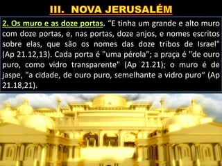 2. Os muro e as doze portas. “E tinha um grande e alto muro
com doze portas, e, nas portas, doze anjos, e nomes escritos
sobre elas, que são os nomes das doze tribos de Israel"
(Ap 21.12,13). Cada porta é "uma pérola"; a praça é "de ouro
puro, como vidro transparente" (Ap 21.21); o muro é de
jaspe, "a cidade, de ouro puro, semelhante a vidro puro“ (Ap
21.18,21).
 