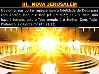 Os nomes nas portas representam a fidelidade de Deus para
com Abraão, Isaque e Jacó (cf. Rm 9.27; 11.29). Nela, não
haverá templo, pois o "seu templo é o Senhor, Deus Todo-
Poderoso, e o Cordeiro" (Ap 21.22).
 
