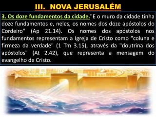 3. Os doze fundamentos da cidade."E o muro da cidade tinha
doze fundamentos e, neles, os nomes dos doze apóstolos do
Cordeiro" (Ap 21.14). Os nomes dos apóstolos nos
fundamentos representam a Igreja de Cristo como "coluna e
firmeza da verdade" (1 Tm 3.15), através da "doutrina dos
apóstolos" (At 2.42), que representa a mensagem do
evangelho de Cristo.
 