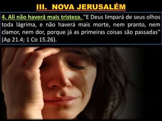 4. Ali não haverá mais tristeza. "E Deus limpará de seus olhos
toda lágrima, e não haverá mais morte, nem pranto, nem
clamor, nem dor, porque já as primeiras coisas são passadas"
(Ap 21.4; 1 Co 15.26).
 