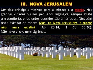 Um dos principais motivos para a tristeza é a morte. Nas
grandes cidades ou nos pequenos lugarejos, sempre existe
um cemitério, onde entes queridos são enterrados. Ninguém
pode escapar da morte. Mas, na Nova Jerusalém, a morte
não mais existirá (Ap 20.14; 1 Co 15.26).
Não haverá luto nem lágrimas.
 