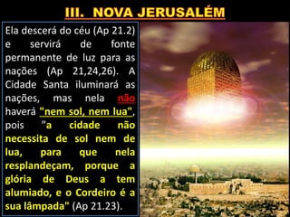 Ela descerá do céu (Ap 21.2)
e servirá de fonte
permanente de luz para as
nações (Ap 21,24,26). A
Cidade Santa iluminará as
nações, mas nela não
haverá "nem sol, nem lua",
pois ”a cidade não
necessita de sol nem de
lua, para que nela
resplandeçam, porque a
glória de Deus a tem
alumiado, e o Cordeiro é a
sua lâmpada" (Ap 21.23).
 