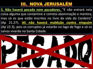 5. Não haverá pecado nem pecadores. "E não entrará nela
coisa alguma que contamine e cometa abominação e mentira,
mas só os que estão inscritos no livro da vida do Cordeiro"
(Ap 21.27). Ali não haverá maldição contra ninguém
(Ap 22.3), pois os corruptos já estarão no lago de fogo e só os
salvos viverão na Santa Cidade.
 
