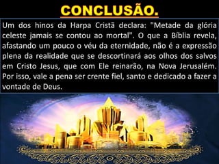 Um dos hinos da Harpa Cristã declara: "Metade da glória
celeste jamais se contou ao mortal". O que a Bíblia revela,
afastando um pouco o véu da eternidade, não é a expressão
plena da realidade que se descortinará aos olhos dos salvos
em Cristo Jesus, que com Ele reinarão, na Nova Jerusalém.
Por isso, vale a pena ser crente fiel, santo e dedicado a fazer a
vontade de Deus.
 