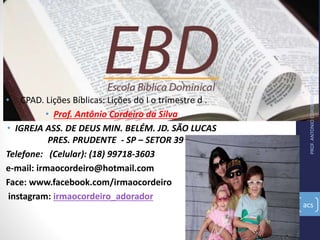 PROF.ANTONIOCORDEIRODASILVA
acs
• CPAD. Lições Bíblicas: Lições do I o trimestre d .
• Prof. Antônio Cordeiro da Silva
• IGREJA ASS. DE DEUS MIN. BELÉM. JD. SÃO LUCAS
PRES. PRUDENTE - SP – SETOR 39
Telefone: (Celular): (18) 99718-3603
e-mail: irmaocordeiro@hotmail.com
Face: www.facebook.com/irmaocordeiro
instagram: irmaocordeiro_adorador
 