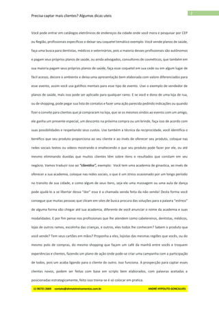 Precisa captar mais clientes? Algumas dicas uteis
11 96721 2669 contato@ahmaistreinamentos.com.br ANDRÉ HYPOLITO GONCALVES
2
Você pode entrar em catálogos eletrônicos de endereços da cidade onde você mora e pesquisar por CEP
ou Região, profissionais específicos e deixar seu coquetel temático exemplo: Você vende planos de saúde,
faça uma busca para dentistas, médicos e veterinários, pois a maioria desses profissionais são autônomos
e pagam seus próprios planos de saúde, ou ainda advogados, consultores de cosméticos, que também em
sua maioria pagam seus próprios planos de saúde, faça esse coquetel em sua cede ou em algum lugar de
fácil acesso, decore o ambiente e deixa uma apresentação bem elaborada com valore diferenciados para
esse evento, assim você usa gatilhos mentais para esse tipo de evento. Usei o exemplo de vendedor de
planos de saúde, mais isso pode ser aplicado para qualquer ramo. E se você e dono de uma loja de rua,
ou de shopping, pode pegar sua lista de contatos e fazer uma ação parecida pedindo indicações ou quando
fizer o convite para clientes que já compraram na loja, que se os mesmos vindos ao evento com um amigo,
ele ganha um presente especial, um desconto na próxima compra ou um brinde, faça isso de acordo com
suas possibilidades e respeitando seus custos. Use também a técnica da reciprocidade, você identifica o
benéfico que seu produto proporciona ao seu cliente e ao invés de oferecer seu produto, coloque nas
redes sociais textos ou vídeos mostrando e enaltecendo o que seu produto pode fazer por ele, ou até
mesmo eliminando duvidas que muitos clientes têm sobre itens e resultados que constam em seu
negócio. Vamos traduzir isso ao “clientêss”, exemplo: Você tem uma academia de ginastica, ao invés de
oferecer a sua academia, coloque nas redes sociais, o que é um stress ocasionado por um longo período
no transito de sua cidade, e como algum de seus itens, seja ele uma massagem ou uma aula de dança
pode ajudá-lo a se libertar dessa “dor” essa é a chamada venda feita da não venda! Desta forma você
consegue que muitas pessoas que clicam em sites de busca procura das soluções para a palavra “estress”
de alguma forma vão chegar até sua academia, diferente de você anunciar o nome da academia e suas
modalidades. E por fim pense nos profissionais que lhe atendem como cabelereiros, dentistas, médicos,
lojas de outros ramos, escolinha das crianças, e outros, eles todos lhe conhecem? Sabem o produto que
você vende? Tem seus cartões em mãos? Proponha a eles, lojistas das mesmas regiões que vocês, ou do
mesmo polo de compras, do mesmo shopping que façam um café da manhã entre vocês e troquem
experiências e clientes, fazendo um plano de ação onde pode-se criar uma campanha com a participação
de todos, pois um acaba ligando para o cliente do outro. Isso funciona. A prospecção para captar esses
clientes novos, podem ser feitas com base em scripts bem elaborados, com palavras acetadas e
posicionadas estrategicamente, feito isso treina-se é só colocar em pratica.
 