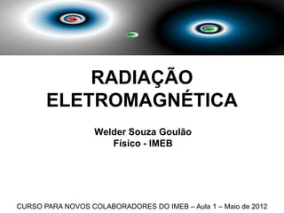 RADIAÇÃO
       ELETROMAGNÉTICA
                   Welder Souza Goulão
                      Físico - IMEB




CURSO PARA NOVOS COLABORADORES DO IMEB – Aula 1 – Maio de 2012
 