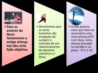 • Para os
autores do
Novo
Testamento a
antiga aliança
nos deu uma
lição objetiva:
• Demonstrou que
os seres
humanos são
incapazes de
cumprir o
contrato de um
relacionamento
de absoluta
coerência c/
Deus.
• A eles parecia
claro que fazia-se
necessário uma
nova aliança (NT)
com Deus. Uma
aliança baseado
no perdão e na
graça - Ef 2.1-10
 