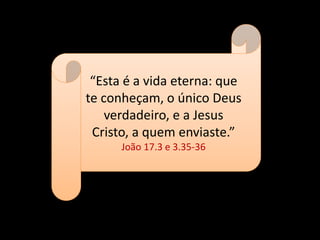 “Esta é a vida eterna: que
te conheçam, o único Deus
verdadeiro, e a Jesus
Cristo, a quem enviaste.”
João 17.3 e 3.35-36
 