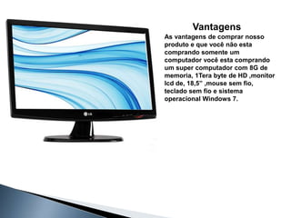 Vantagens
As vantagens de comprar nosso
produto e que você não esta
comprando somente um
computador você esta comprando
um super computador com 8G de
memoria, 1Tera byte de HD ,monitor
lcd de, 18,5” ,mouse sem fio,
teclado sem fio e sistema
operacional Windows 7.
 