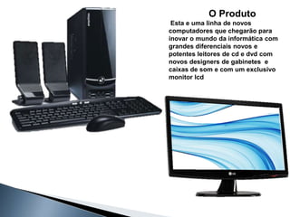 O Produto
 Esta e uma linha de novos
computadores que chegarão para
inovar o mundo da informática com
grandes diferenciais novos e
potentes leitores de cd e dvd com
novos designers de gabinetes e
caixas de som e com um exclusivo
monitor lcd
 