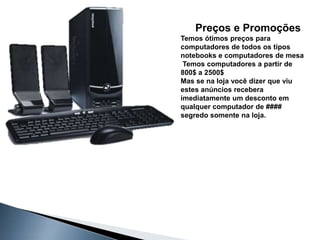 Preços e Promoções
Temos ótimos preços para
computadores de todos os tipos
notebooks e computadores de mesa
 Temos computadores a partir de
800$ a 2500$
Mas se na loja você dizer que viu
estes anúncios recebera
imediatamente um desconto em
qualquer computador de ####
segredo somente na loja.
 