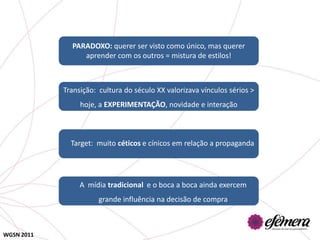 PARADOXO: querer ser visto como único, mas querer
                 aprender com os outros = mistura de estilos!



            Transição: cultura do século XX valorizava vínculos sérios >
                 hoje, a EXPERIMENTAÇÃO, novidade e interação



              Target: muito céticos e cínicos em relação a propaganda




                 A mídia tradicional e o boca a boca ainda exercem
                       grande influência na decisão de compra



WGSN 2011
 