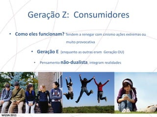 Geração Z: Consumidores
    • Como eles funcionam? Tendem a renegar com cinismo ações extremas ou
                                  muito provocativa

               • Geração E     (enquanto as outras eram Geração OU)

                •   Pensamento não-dualista, integram realidades




WGSN 2011
 