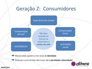 Geração Z: Consumidores
                                 Experiência de compra



            Compensação                                         Compensação
              pessoal                   São leais                  Social
                                       quando as
                                        marcas se
                                      relacionam a
                                     estilos de vida              ACEITAÇÃO
            EXPERIÊNCIA!                                            social!


            Marcas certas ajudam a criar senso de identidade

            Pertencer a uma só tribo não é cool: ode à pluralidade e diversidade!


WGSN 2011
 