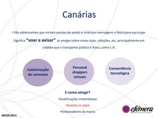 Canárias
      • São adolescentes que visitam pontos de varejo e viralizam mensagens e fotos para sua trupe.

       Significa “voar   e avisar” as amigas sobre novas lojas, coleções, etc, principalmente em
                           cidades que o transporte público é fraco, como L.A.




                                               Personal                  Conveniência
                Coletivização
                                               shoppers                   tecnológica
                do consumo
                                                virtuais


                                          E como atingir?
                                      •Gratificações instantâneas
                                           •Eventos in-store
                                       •Embaixadores da marca
WGSN 2011
 