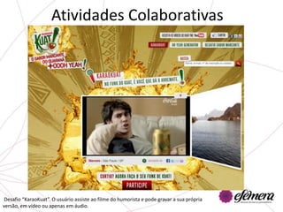 Atividades Colaborativas




Desafio “KaraoKuat”. O usuário assiste ao filme do humorista e pode gravar a sua própria
versão, em vídeo ou apenas em áudio.
 