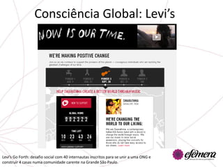 Consciência Global: Levi’s




Levi’s Go Forth: desafio social com 40 internautas inscritos para se unir a uma ONG e
construir 4 casas numa comunidade carente na Grande São Paulo.
 