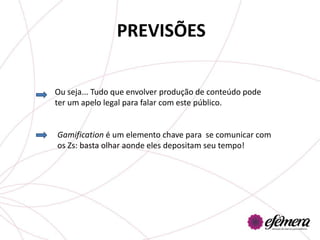 PREVISÕES

Ou seja... Tudo que envolver produção de conteúdo pode
ter um apelo legal para falar com este público.


Gamification é um elemento chave para se comunicar com
os Zs: basta olhar aonde eles depositam seu tempo!
 