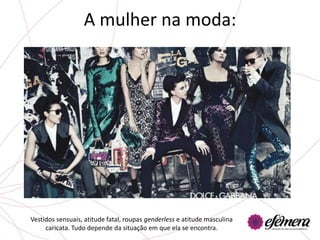 A mulher na moda:




Vestidos sensuais, atitude fatal, roupas genderless e atitude masculina
     caricata. Tudo depende da situação em que ela se encontra.
 