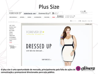 Plus Size




O plus size é uma oportunidade de mercado, principalmente pela falta de ações de
comunicação e promocional direcionadas para este público.
 