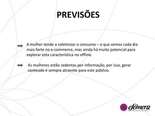 PREVISÕES

A mulher tende a coletivizar o consumo – o que vemos cada dia
mais forte no e-commerce, mas ainda há muito potencial para
explorar esta característica no offline.

As mulheres estão sedentas por informação, por isso, gerar
conteúdo é sempre atraente para este público.
 