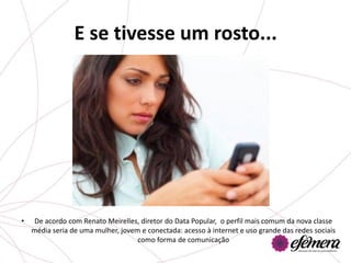 E se tivesse um rosto...




•    De acordo com Renato Meirelles, diretor do Data Popular, o perfil mais comum da nova classe
    média seria de uma mulher, jovem e conectada: acesso à internet e uso grande das redes sociais
                                    como forma de comunicação
 