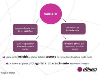 VAIDADE


              Novo significado: deixa                               ferramenta de
                de ser supérfluo                                    inclusão social




                  Quer se apresentar                               barreiras étnicas que
                  mais bonita para o                               separavam as classes
                       mundo                                              sociais


      Ao se sentir incluída, a chance dela ter   sucesso no mercado de trabalho é muito maior.

         A mulher é a grande protagonista          do crescimento da nova classe média.

Tempo de Mulher
 
