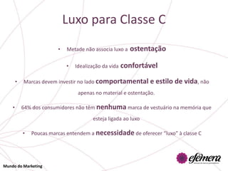 Luxo para Classe C
                          •   Metade não associa luxo a   ostentação

                              •   Idealização da vida   confortável
        •   Marcas devem investir no lado comportamental e            estilo de vida, não
                                   apenas no material e ostentação.

    •       64% dos consumidores não têm nenhuma marca de vestuário na memória que
                                         esteja ligada ao luxo

            •   Poucas marcas entendem a necessidade de oferecer “luxo” à classe C




Mundo do Marketing
 
