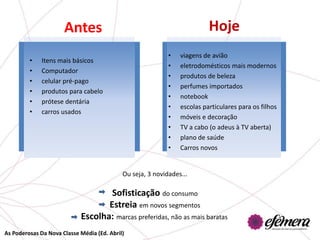 Antes                                               Hoje
                                                            •   viagens de avião
         •    Itens mais básicos
                                                            •   eletrodomésticos mais modernos
         •    Computador
                                                            •   produtos de beleza
         •    celular pré-pago
                                                            •   perfumes importados
         •    produtos para cabelo
                                                            •   notebook
         •    prótese dentária
                                                            •   escolas particulares para os filhos
         •    carros usados
                                                            •   móveis e decoração
                                                            •   TV a cabo (o adeus à TV aberta)
                                                            •   plano de saúde
                                                            •   Carros novos


                                            Ou seja, 3 novidades...

                                    Sofisticação do consumo
                                   Estreia em novos segmentos
                            Escolha: marcas preferidas, não as mais baratas
As Poderosas Da Nova Classe Média (Ed. Abril)
 