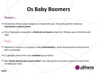 Os Baby Boomers
  Ontem...
  Os boomers foram jovens inseguros e impacientes que forçaram grandes mudanças
  inventando a cultura jovem.

  Foi a 1ª geração a conquistar o direito de ser jovem através do lifestyle, que é referência até
  hoje.

  Hoje...
  Querem se renovar e se atualizar: estão reinventando o senior drasticamente como fizeram
  com a juventude.

  É a geração senior mais rica e saudável que já existiu.

  São “jovens demais para serem velhos” mas não querem ser jovens, querem se sentir bem
  na idade que estão.


WGSN
 