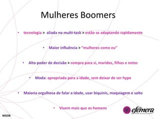 Mulheres Boomers
       •   tecnologia > aliada no multi-task > estão se adaptando rapidamente


                       •   Maior influência > “mulheres como eu”


           •   Alto poder de decisão > compra para si, maridos, filhos e netos


               •   Moda: apropriada para a idade, sem deixar de ser hype


       •   Maioria orgulhosa de falar a idade, usar biquinis, maquiagem e salto


                             •   Vivem mais que os homens
WGSN
 